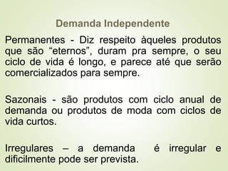 Demanda Independente
Permanentes - Diz respeito àqueles produtos
que são “eternos”, duram pra sempre, o seu
ciclo de vida é longo, e parece até que serão
comercializados para sempre.
Sazonais - são produtos com ciclo anual de
demanda ou produtos de moda com ciclos de
vida curtos.
Irregulares – a demanda é irregular e
dificilmente pode ser prevista.
 