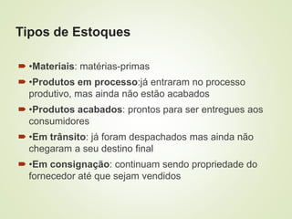 Tipos de Estoques
 •Materiais: matérias-primas
 •Produtos em processo:já entraram no processo
produtivo, mas ainda não estão acabados
 •Produtos acabados: prontos para ser entregues aos
consumidores
 •Em trânsito: já foram despachados mas ainda não
chegaram a seu destino final
 •Em consignação: continuam sendo propriedade do
fornecedor até que sejam vendidos
 