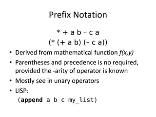 Prefix Notation 
* + a b – c a 
(* (+ a b) (– c a)) 
•Derived from mathematical function f(x,y) 
•Parentheses and precedence is no required, provided the -arity of operator is known 
•Mostly see in unary operators 
•LISP: 
(append a b c my_list)  