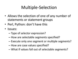 Multiple-Selection 
•Allows the selection of one of any number of statements or statement groups 
•Perl, Python: don’t have this 
•Issues: 
–Type of selector expression? 
–How are selectable segments specified? 
–Execute only one segment or multiple segments? 
–How are case values specified? 
–What if values fall out of selectable segments?  