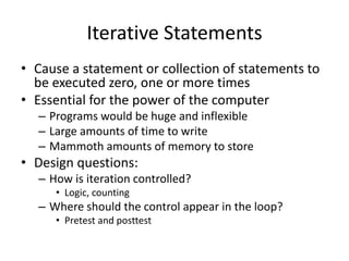 Iterative Statements 
•Cause a statement or collection of statements to be executed zero, one or more times 
•Essential for the power of the computer 
–Programs would be huge and inflexible 
–Large amounts of time to write 
–Mammoth amounts of memory to store 
•Design questions: 
–How is iteration controlled? 
•Logic, counting 
–Where should the control appear in the loop? 
•Pretest and posttest  