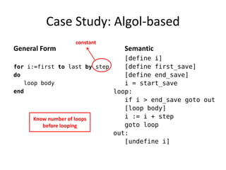 Case Study: Algol-based 
General Form 
for i:=first to last by step 
do 
loop body 
end 
Semantic 
[define i] 
[define first_save] 
[define end_save] 
i = start_save 
loop: 
if i > end_save goto out 
[loop body] 
i := i + step 
goto loop 
out: 
[undefine i] 
constant 
Know number of loops before looping  