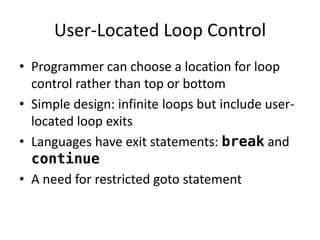 User-Located Loop Control 
•Programmer can choose a location for loop control rather than top or bottom 
•Simple design: infinite loops but include user- located loop exits 
•Languages have exit statements: break and continue 
•A need for restricted goto statement  