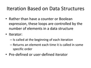 Iteration Based on Data Structures 
•Rather than have a counter or Boolean expression, these loops are controlled by the number of elements in a data structure 
•Iterator: 
–Is called at the beginning of each iteration 
–Returns an element each time it is called in some specific order 
•Pre-defined or user-defined iterator  