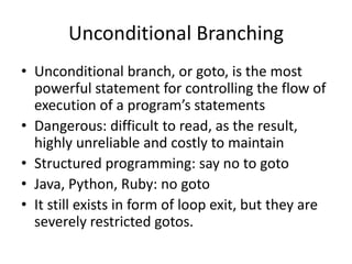 Unconditional Branching 
•Unconditional branch, or goto, is the most powerful statement for controlling the flow of execution of a program’s statements 
•Dangerous: difficult to read, as the result, highly unreliable and costly to maintain 
•Structured programming: say no to goto 
•Java, Python, Ruby: no goto 
•It still exists in form of loop exit, but they are severely restricted gotos.  