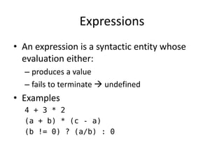 Expressions 
•An expression is a syntactic entity whose evaluation either: 
–produces a value 
–fails to terminate  undefined 
•Examples 
4 + 3 * 2 
(a + b) * (c - a) 
(b != 0) ? (a/b) : 0  