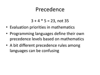 Precedence 
3 + 4 * 5 = 23, not 35 
•Evaluation priorities in mathematics 
•Programming languages define their own precedence levels based on mathematics 
•A bit different precedence rules among languages can be confusing  