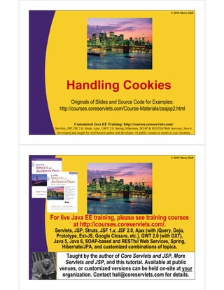 © 2010 Marty Hall
H dli C kiHandling Cookies
Originals of Slides and Source Code for Examples:
http://courses.coreservlets.com/Course-Materials/csajsp2.html
Customized Java EE Training: http://courses.coreservlets.com/
Servlets, JSP, JSF 2.0, Struts, Ajax, GWT 2.0, Spring, Hibernate, SOAP & RESTful Web Services, Java 6.
Developed and taught by well-known author and developer. At public venues or onsite at your location.2
© 2010 Marty Hall
For live Java EE training, please see training courses
at http://courses.coreservlets.com/.at http://courses.coreservlets.com/.
Servlets, JSP, Struts, JSF 1.x, JSF 2.0, Ajax (with jQuery, Dojo,
Prototype, Ext-JS, Google Closure, etc.), GWT 2.0 (with GXT),
Java 5, Java 6, SOAP-based and RESTful Web Services, Spring,g
Hibernate/JPA, and customized combinations of topics.
Taught by the author of Core Servlets and JSP, More
Servlets and JSP and this tutorial Available at public
Customized Java EE Training: http://courses.coreservlets.com/
Servlets, JSP, JSF 2.0, Struts, Ajax, GWT 2.0, Spring, Hibernate, SOAP & RESTful Web Services, Java 6.
Developed and taught by well-known author and developer. At public venues or onsite at your location.
Servlets and JSP, and this tutorial. Available at public
venues, or customized versions can be held on-site at your
organization. Contact hall@coreservlets.com for details.
 