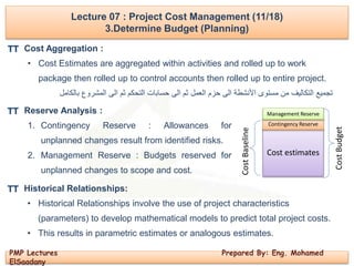 PMP Lectures Prepared By: Eng. Mohamed
ElSaadany
Lecture 07 : Project Cost Management (11/18)
3.Determine Budget (Planning)
Cost Aggregation :
• Cost Estimates are aggregated within activities and rolled up to work
package then rolled up to control accounts then rolled up to entire project.
‫بالكامل‬ ‫المشروع‬ ‫الى‬ ‫ثم‬ ‫التحكم‬ ‫حسابات‬ ‫الى‬ ‫ثم‬ ‫العمل‬ ‫حزم‬ ‫الى‬ ‫األنشطة‬ ‫مستوى‬ ‫من‬ ‫التكاليف‬ ‫تجميع‬
Reserve Analysis :
1. Contingency Reserve : Allowances for
unplanned changes result from identified risks.
2. Management Reserve : Budgets reserved for
unplanned changes to scope and cost.
Cost estimates
Contingency Reserve
Management Reserve
CostBudget
CostBaseline
TT
TT
Historical Relationships:
• Historical Relationships involve the use of project characteristics
(parameters) to develop mathematical models to predict total project costs.
• This results in parametric estimates or analogous estimates.
TT
 