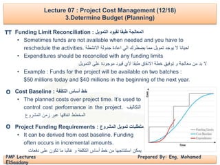 PMP Lectures Prepared By: Eng. Mohamed
ElSaadany
Lecture 07 : Project Cost Management (12/18)
3.Determine Budget (Planning)
Funding Limit Reconciliation : ‫التمويل‬ ‫لقيود‬ ‫طبقا‬ ‫المعالجة‬
• Sometimes funds are not available when needed and you have to
reschedule the activities. ‫االنشطة‬ ‫جدولة‬ ‫اعادة‬ ‫الي‬ ‫يضطرك‬ ‫مما‬ ‫تمويل‬ ‫يوجد‬ ‫ال‬ ‫احيانا‬
• Expenditures should be reconciled with any funding limits
‫التمويل‬ ‫على‬ ‫موجودة‬ ‫قيود‬ ‫ألي‬ ‫طبقا‬ ‫االنفاق‬ ‫خطة‬ ‫توفيق‬ ‫و‬ ‫معالجة‬ ‫من‬ ‫بد‬ ‫ال‬
• Example : Funds for the project will be available on two batches :
$50 millions today and $40 millions in the beginning of the next year.
Cost Baseline : ‫التكلفة‬ ‫أساس‬ ‫خط‬
• The planned costs over project time. It’s used to
control cost performance in the project. ‫التكاليف‬
‫المخطط‬‫انفاقها‬‫عبر‬‫زمن‬‫المشروع‬
Project Funding Requirements : ‫المشروع‬ ‫تمويل‬ ‫متطلبات‬
• It can be derived from cost baseline. Funding
often occurs in incremental amounts.
‫دفعات‬ ‫على‬ ‫تكون‬ ‫ما‬ ‫غالبا‬ ‫و‬ ‫التكلفة‬ ‫أساس‬ ‫خط‬ ‫من‬ ‫استنتاجها‬ ‫يمكن‬
TT
O
O
 