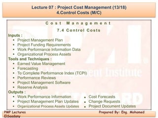 Lecture 07 : Project Cost Management (13/18)
4.Control Costs (M/C)
PMP Lectures Prepared By: Eng. Mohamed
ElSaadany
C o s t M a n a g e m e n t
7 . 4 C o n t r o l C o s t s
Inputs :
 Project Management Plan
 Project Funding Requirements
 Work Performance Information Data
 Organizational Process Assets
Tools and Techniques :
 Earned Value Management
 Forecasting
 To Complete Performance Index (TCPI)
 Performance Reviews
 Project Management Software
 Reserve Analysis
Outputs :
 Work Performance Information ■ Cost Forecasts
 Project Management Plan Updates ■ Change Requests
 Organizational Process Assets Updates ■ Project Document Updates
 