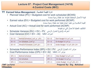 Lecture 07 : Project Cost Management (14/18)
4.Control Costs (M/C)
PMP Lectures Prepared By: Eng. Mohamed
ElSaadany
Earned Value Management : ‫المكتسبة‬ ‫القيمة‬ ‫ادارة‬
• Planned Value (PV) = Budgeted cost for work scheduled (BCWS)
‫محددة‬ ‫زمنية‬ ‫نقطة‬ ‫عند‬ ‫تنفيذها‬ ‫المخطط‬ ‫األعمال‬ ‫قيمة‬
• Earned value (EV) = Budgeted cost for work performed (BCWP)
‫محددة‬ ‫زمنية‬ ‫نقطة‬ ‫عند‬ ‫فعلية‬ ‫اعمال‬ ‫تنفيذ‬ ‫من‬ ‫المكتسبة‬ ‫القيمة‬
• Actual Cost (AC) = Actual cost for work performed (ACWP)
‫تنفيذها‬ ‫تم‬ ‫التي‬ ‫لالعمال‬ ‫الفعلية‬ ‫التكاليف‬
• Schedule Variance (SV) = EV – PV ‫انحراف‬(‫تباين‬)‫الزمني‬ ‫الجدول‬
• Cost Variance (CV) = EV – AC ‫التكلفة‬ ‫انحراف‬
• Schedule Performance Index (SPI) = EV / PV ‫الزمني‬ ‫الجدول‬ ‫أداء‬ ‫مؤشر‬
• Cost Performance Index (CPI) = EV / AC ‫التكلفة‬ ‫أداء‬ ‫مؤشر‬
Behind Schedule ‫متأخر‬‫الجدول‬ ‫عن‬SV < 0
On Schedule ‫الجدول‬ ‫مع‬SV = 0
Ahead of Schedule ‫الجدول‬ ‫سابق‬SV > 0
Over Budget ‫الميزانية‬ ‫تعدى‬CV < 0
On Budget ‫الميزانية‬ ‫مع‬CV = 0
Under Budget ‫الميزانية‬ ‫نطاق‬ ‫داخل‬CV > 0
Behind ScheduleSPI < 1
On ScheduleSPI = 1
Ahead of ScheduleSPI > 1
Over Budget ‫الميزانية‬ ‫تعدى‬CPI < 1
On Budget ‫الميزانية‬ ‫مع‬CPI = 1
Under Budget ‫الميزانية‬ ‫نطاق‬ ‫داخل‬CPI > 1
TT
 