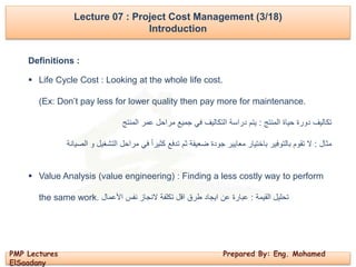 PMP Lectures Prepared By: Eng. Mohamed
ElSaadany
Lecture 07 : Project Cost Management (3/18)
Introduction
Definitions :
 Life Cycle Cost : Looking at the whole life cost.
(Ex: Don’t pay less for lower quality then pay more for maintenance.
‫المنتج‬ ‫حياة‬ ‫دورة‬ ‫تكاليف‬:‫المنتج‬ ‫عمر‬ ‫مراحل‬ ‫جميع‬ ‫في‬ ‫التكاليف‬ ‫دراسة‬ ‫يتم‬
‫مثال‬:‫الصيانة‬ ‫و‬ ‫التشغيل‬ ‫مراحل‬ ‫في‬ ً‫ا‬‫كثير‬ ‫تدفع‬ ‫ثم‬ ‫ضعيفة‬ ‫جودة‬ ‫معايير‬ ‫باختيار‬ ‫بالتوفير‬ ‫تقوم‬ ‫ال‬
 Value Analysis (value engineering) : Finding a less costly way to perform
the same work. ‫القيمة‬ ‫تحليل‬:‫األعمال‬ ‫نفس‬ ‫النجاز‬ ‫تكلفة‬ ‫اقل‬ ‫طرق‬ ‫ايجاد‬ ‫عن‬ ‫عبارة‬
 