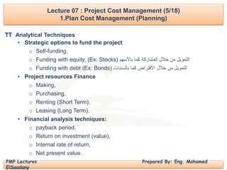 PMP Lectures Prepared By: Eng. Mohamed
ElSaadany
Analytical Techniques
• Strategic options to fund the project
o Self-funding,
o Funding with equity, (Ex: Stocks) ‫التمويل‬‫خالل‬ ‫من‬‫باألسهم‬ ‫كما‬ ‫المشاركة‬
o Funding with debt (Ex: Bonds) ‫بالسندات‬ ‫كما‬ ‫االقتراض‬ ‫خالل‬ ‫من‬ ‫التمويل‬
• Project resources Finance
o Making,
o Purchasing,
o Renting (Short Term),
o Leasing (Long Term).
• Financial analysis techniques:
o payback period,
o Return on investment (value),
o Internal rate of return,
o Net present value.
Lecture 07 : Project Cost Management (5/18)
1.Plan Cost Management (Planning)
TT
 