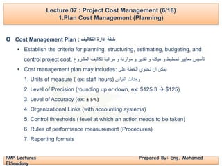 PMP Lectures Prepared By: Eng. Mohamed
ElSaadany
Cost Management Plan : ‫التكاليف‬ ‫إدارة‬ ‫خطة‬
• Establish the criteria for planning, structuring, estimating, budgeting, and
control project cost. ‫المشروع‬ ‫تكاليف‬ ‫مراقبة‬ ‫و‬ ‫موازنة‬ ‫و‬ ‫تقدير‬ ‫و‬ ‫هيكلة‬ ‫و‬ ‫تخطيط‬ ‫معايير‬ ‫تأسيس‬
• Cost management plan may includes: ‫على‬ ‫الخطة‬ ‫تحتوي‬ ‫ان‬ ‫يمكن‬
1. Units of measure ( ex: staff hours) ‫القياس‬ ‫وحدات‬
2. Level of Precision (rounding up or down, ex: $125.3  $125)
3. Level of Accuracy (ex: ± 5%)
4. Organizational Links (with accounting systems)
5. Control thresholds ( level at which an action needs to be taken)
6. Rules of performance measurement (Procedures)
7. Reporting formats
Lecture 07 : Project Cost Management (6/18)
1.Plan Cost Management (Planning)
O
 