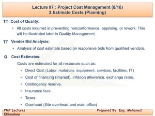 PMP Lectures Prepared By: Eng. Mohamed
ElSaadany
Lecture 07 : Project Cost Management (8/18)
2.Estimate Costs (Planning)
Cost of Quality:
• All costs incurred in preventing nonconformance, apprising, or rework. This
will be illustrated later in Quality Management.
Vendor Bid Analysis:
• Analysis of cost estimate based on responsive bids from qualified vendors.
Cost Estimates:
Costs are estimated for all resources such as:
• Direct Cost (Labor, materials, equipment, services, facilities, IT)
• Cost of financing (interest), inflation allowance, exchange rates.
• Contingency reserve.
• Insurance fees.
• Taxes
• Overhead (Site overhead and main office)
TT
O
TT
 