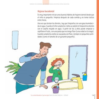 La salud desde el principio Guía de salud materno - infantil
CONTROL DE ESFINTERES LOS DIENTES PAUTAS EDUCATIVAS ESTILO EDUCATIVO
139
Higiene bucodental
Es muy importante iniciar unos buenos hábitos de higiene dental desde que
el niño es pequeño: limpieza después de cada comida y no tomar dulces
entre horas.
Una vez que brotan los dientes, hay que limpiarlos con una gasa humedeci-
daenagua.Cuandoelniñocumplalos2añosunadultolelimpiarálosdientes
con el cepillo mojado en agua. A partir de los 3 años puede empezar a
cepillarse él solo, con una pasta que no tenga flúor (a esa edad se la traga).
Cuandocumplalos4añosseusapastaconflúor,siempreenpequeñascanti-
dades (como el tamaño de un guisante pequeño).
116-149 salud.qxd:-07 Guia_emba_07 4.qxd 18/6/08 08:56 Página 139
 