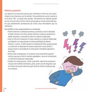 Crecimiento y Desarrollo del Niño
CRECIMIENTO DESARROLLO PSICOMOTOR EL LENGUAJE
144
Rabietas y pataletas
Las rabietas son reacciones bruscas que manifesta el niño tras una contra-
riedad en sus relaciones con los demás. Frecuentemente ocurren cuando se
le ha dicho “NO” o cuando está cansado. Inicialmente las rabietas pueden
ser una reacción más o menos intensa provocada por ciertos desencadenan-
tes que posiblemente permanecen por existir unos reforzadores que las
mantienen.
Para modificar estos comportamientos se recomienda:
• Prestar atención a conductas positivas y contrarias a las no deseadas.
Se debe reforzar a los niños cuando muestren conductas positivas sin
añadir reproches o comentarios sobre la conducta inadecuada.
• Sacar al niño de la situación en la que muestra su conducta inadecuada
y trasladarle a un lugar donde no exista posibilidad de obtener
refuerzo. A veces, es difícil ignorar la conducta del niño, porque prestar
o no atención no depende de nosotros (atención a otros niños) o
porque existe la necesidad de su interrupción inmediata (agresión a
otro niño).
• Retirar otras recompensas. En ocasiones será conveniente suprimir
ciertas cosas que al niño le resulten agradables, como ver la televisión,
si manifiesta conductas inadecuadas.
• Cambiar las consecuencias: retirar la atención, ignorar las consecuen-
cias que han existido (sermonear, gritar, poner cara de disgusto), que
son formas de prestar atención y por tanto de reforzar conductas que
no se desean.
116-149 salud.qxd:-07 Guia_emba_07 4.qxd 18/6/08 08:56 Página 144
 