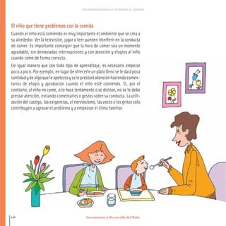 Crecimiento y Desarrollo del Niño
CRECIMIENTO DESARROLLO PSICOMOTOR EL LENGUAJE
146
El niño que tiene problemas con la comida
Cuando el niño está comiendo es muy importante el ambiente que se crea a
su alrededor. Ver la televisión, jugar o leer pueden interferir en la conducta
de comer. Es importante conseguir que la hora de comer sea un momento
agradable, sin demasiadas interrupciones y con atención y elogios al niño
cuando come de forma correcta.
De igual manera que con todo tipo de aprendizaje, es necesario empezar
pocoapoco.Porejemplo,enlugardeofrecerleunplatollenoseledarápoca
cantidadydealgoqueleapetezcayseleprestaráatenciónhaciendocomen-
tarios de elogio y aprobación cuando el niño esté comiendo. Si, por el
contrario, el niño no come, o lo hace lentamente o se distrae, no se le debe
prestar atención, evitando comentarios o gestos sobre su conducta. La utili-
zación del castigo, las exigencias, el nerviosismo, las voces o los gritos sólo
contribuyen a agravar el problema y a empeorar el clima familiar.
116-149 salud.qxd:-07 Guia_emba_07 4.qxd 18/6/08 08:56 Página 146
 