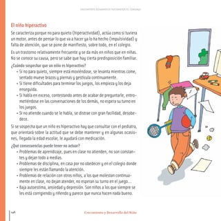 Crecimiento y Desarrollo del Niño
CRECIMIENTO DESARROLLO PSICOMOTOR EL LENGUAJE
148
El niño hiperactivo
Se caracteriza porque no para quieto (hiperactividad), actúa como si tuviera
un motor, antes de pensar lo que va a hacer ya lo ha hecho (impulsividad) y
falta de atención, que se pone de manifiesto, sobre todo, en el colegio.
Es un trastorno relativamente frecuente y se da más en niños que en niñas.
No se conoce su causa, pero se sabe que hay cierta predisposición familiar.
¿Cuándo sospechar que un niño es hiperactivo?
• Si no para quieto, siempre está moviéndose, se levanta mientras come,
sentado mueve brazos y piernas y gesticula continuamente.
• Si tiene dificultades para terminar los juegos, los empieza y los deja
enseguida.
• Si habla en exceso, contestando antes de acabar de preguntarle, entro-
metiéndose en las conversaciones de los demás, no espera su turno en
los juegos.
• Si no atiende cuando se le habla, se distrae con gran facilidad, desobe-
dece.
Si se sospecha que un niño es hiperactivo hay que consultar con el pediatra,
que orientará sobre la actitud que se debe mantener y en algunas ocasio-
nes, llegada la edad escolar, le ayudará con medicación.
¿Qué consecuencias puede tener no actuar?
• Problemas de aprendizaje, pues en clase no atienden, no son constan-
tes y dejan todo a medias.
• Problemas de disciplina, en casa por no obedecer y en el colegio donde
siempre les están llamando la atención.
• Problemas de relación con otros niños, a los que molestan continua-
mente en clase, no dejan atender, no esperan su turno en el juego...
• Baja autoestima, ansiedad y depresión. Son niños a los que siempre se
les está corrigiendo y riñendo y parece que nunca hacen nada bueno.
116-149 salud.qxd:-07 Guia_emba_07 4.qxd 18/6/08 08:56 Página 148
 