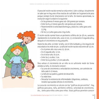La salud desde el principio Guía de salud materno - infantil
CONTROL DE ESFINTERES LOS DIENTES PAUTAS EDUCATIVAS ESTILO EDUCATIVO
119
El peso del recién nacido normal se sitúa entre 2.500-4.000 gr. Actualmente
se sabe que no hay unas cifras exactas de cuál debe ser la ganancia de peso
porque siempre ha de relacionarse con la talla. De manera aproximada, su
evolución según la edad es la siguiente:
• En los primeros 6 meses gana 140-200 gramos por semana.
• Entre los 6 y 12 meses gana 85-140 gramos por semana.
• Posteriormente la velocidad disminuye y hasta los 2 años gana unos
2,5 Kg.
• De los 3 a 5 años gana unos 2 kg al año.
El recién nacido normal tiene un perímetro cefálico de 34-36 cm, aumenta
rápidamente en el primer año, unos 12 cm; 2,5 cm durante el segundo año y
después el crecimiento es muy pequeño.
Hasta los dos años se mide la talla, con el niño tumbado y a los mayores de
esta edad se les mide de pie. La talla del recién nacido está entre 48-52 cm.
• En el primer año crece unos 25-30 cm.
• En el segundo año: 12 cm.
• En el tercer año: 8-9 cm.
• Entre los 3-4 años: 7 cm.
• Entre los 4 y 9 años: 5-6 cm cada año.
Para valorar el crecimiento de un niño no es suficiente medir de forma
aislada su talla, es necesario conocer:
• Su curva de crecimiento o velocidad de crecimiento, con controles de
talla cada 6-12 meses.
• La talla de sus padres y patrón de desarrollo.
• Su edad ósea.
• Descartar la existencia de enfermedades (digestivas, cardiacas,
renales) que puedan afectar al crecimiento.
La curva de crecimiento se calcula con las “gráficas de percentiles”. Hay
gráficas para peso, talla, perímetro cefálico, velocidad de crecimiento,
etc., tanto para niños como para niñas. Estas gráficas permiten conocer
116-149 salud.qxd:-07 Guia_emba_07 4.qxd 18/6/08 08:55 Página 119
 