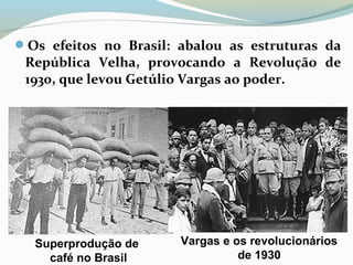 Os efeitos no Brasil: abalou as estruturas da
República Velha, provocando a Revolução de
1930, que levou Getúlio Vargas ao poder.
Superprodução de
café no Brasil
Vargas e os revolucionários
de 1930
 