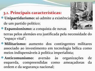 3.1. Principais características:
Unipartidarismo: só admite a existência
de um partido político;
Expansionismo: a conquista de novas
terras pelos alemães era justificada pela necessidade do
“espaço vital”;
Militarismo: aumento dos contingentes militares
associado ao investimento em tecnologia bélica como
meios indispensáveis à política imperialista;
Anticomunismo: aversão às organizações de
esquerda, compreendidas como ameaçadoras da
ordem e da segurança nacional;
 