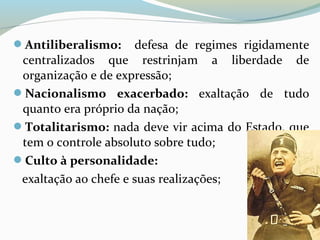 Antiliberalismo: defesa de regimes rigidamente
centralizados que restrinjam a liberdade de
organização e de expressão;
Nacionalismo exacerbado: exaltação de tudo
quanto era próprio da nação;
Totalitarismo: nada deve vir acima do Estado, que
tem o controle absoluto sobre tudo;
Culto à personalidade:
exaltação ao chefe e suas realizações;
 