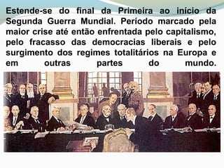 Estende-se do final da Primeira ao início da
Segunda Guerra Mundial. Período marcado pela
maior crise até então enfrentada pelo capitalismo,
pelo fracasso das democracias liberais e pelo
surgimento dos regimes totalitários na Europa e
em outras partes do mundo.
 