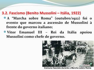 3.2. Fascismo (Benito Mussolini – Itália, 1922)
A “Marcha sobre Roma” (outubro/1922) foi o
evento que marcou a ascensão de Mussolini à
frente do governo italiano;
Vitor Emanuel III – Rei da Itália apoiou
Mussolini como chefe de governo.
Comuna fascista durante a Marcha sobre Roma
 
