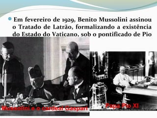 Em fevereiro de 1929, Benito Mussolini assinou
o Tratado de Latrão, formalizando a existência
do Estado do Vaticano, sob o pontificado de Pio
XI.
Mussolini e o cardeal Gaspari Papa Pio XI
 
