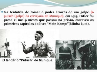 Na tentativa de tomar o poder através de um golpe (0
putsch (golpe) da cervejaria de Munique), em 1923, Hitler foi
preso e, nos 9 meses que passou na prisão, escreveu os
primeiros capítulos do livro “Mein Kampf”(Minha Luta).
O lendário “Putsch” de Munique
 
