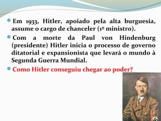 Em 1933, Hitler, apoiado pela alta burguesia,
assume o cargo de chanceler (1º ministro).
Com a morte da Paul von Hindenburg
(presidente) Hitler inicia o processo de governo
ditatorial e expansionista que levará o mundo à
Segunda Guerra Mundial.
Como Hitler conseguiu chegar ao poder?
 