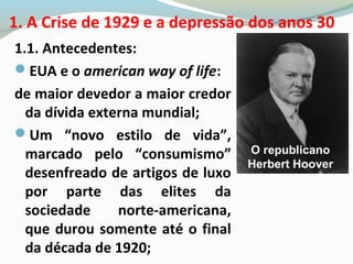 1.1. Antecedentes:
EUA e o american way of life:
de maior devedor a maior credor
da dívida externa mundial;
Um “novo estilo de vida”,
marcado pelo “consumismo”
desenfreado de artigos de luxo
por parte das elites da
sociedade norte-americana,
que durou somente até o final
da década de 1920;
1. A Crise de 1929 e a depressão dos anos 30
O republicano
Herbert Hoover
 