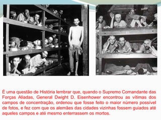 É uma questão de História lembrar que, quando o Supremo Comandante das
Forças Aliadas, General Dwight D. Eisenhower encontrou as vítimas dos
campos de concentração, ordenou que fosse feito o maior número possível
de fotos, e fez com que os alemães das cidades vizinhas fossem guiados até
aqueles campos e até mesmo enterrassem os mortos.
 