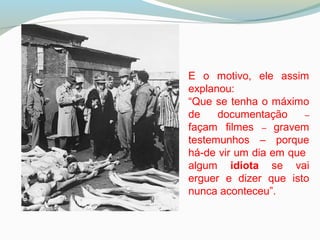 E o motivo, ele assim
explanou:
“Que se tenha o máximo
de documentação –
façam filmes – gravem
testemunhos – porque
há-de vir um dia em que
algum idiota se vai
erguer e dizer que isto
nunca aconteceu”.
 