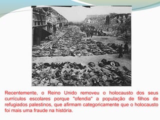 Recentemente, o Reino Unido removeu o holocausto dos seus
currículos escolares porque "ofendia" a população de filhos de
refugiados palestinos, que afirmam categoricamente que o holocausto
foi mais uma fraude na história.
 