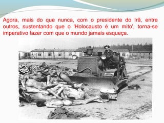 Agora, mais do que nunca, com o presidente do Irã, entre
outros, sustentando que o 'Holocausto é um mito', torna-se
imperativo fazer com que o mundo jamais esqueça.
 