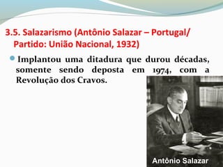 3.5. Salazarismo (Antônio Salazar – Portugal/
Partido: União Nacional, 1932)
Implantou uma ditadura que durou décadas,
somente sendo deposta em 1974, com a
Revolução dos Cravos.
Antônio Salazar
 