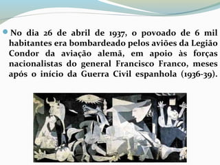 No dia 26 de abril de 1937, o povoado de 6 mil
habitantes era bombardeado pelos aviões da Legião
Condor da aviação alemã, em apoio às forças
nacionalistas do general Francisco Franco, meses
após o início da Guerra Civil espanhola (1936-39).
 