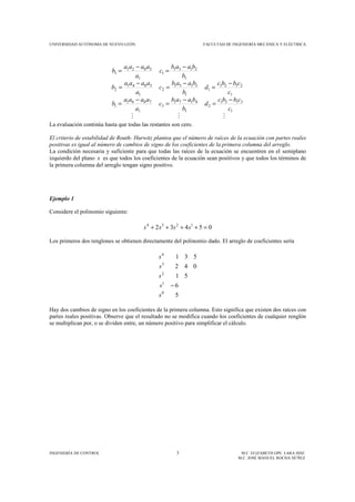 UNIVERSIDAD AUTÓNOMA DE NUEVO LEÓN FACULTAD DE INGENIERÍA MECÁNICA Y ELÉCTRICA
INGENIERÍA DE CONTROL 3 M.C. ELIZABETH GPE. LARA HDZ.
M.C. JOSÉ MANUEL ROCHA NÚÑEZ
MMM
1
3131
2
1
4171
3
1
7061
1
1
2121
1
1
3151
2
1
5041
2
1
2131
1
1
3021
1
c
cbbc
d
b
baab
c
a
aaaa
b
c
cbbc
d
b
baab
c
a
aaaa
b
b
baab
c
a
aaaa
b
−
=
−
=
−
=
−
=
−
=
−
=
−
=
−
=
La evaluación continúa hasta que todas las restantes son cero.
El criterio de estabilidad de Routh- Hurwitz plantea que el número de raíces de la ecuación con partes reales
positivas es igual al número de cambios de signo de los coeficientes de la primera columna del arreglo.
La condición necesaria y suficiente para que todas las raíces de la ecuación se encuentren en el semiplano
izquierdo del plano s es que todos los coeficientes de la ecuación sean positivos y que todos los términos de
la primera columna del arreglo tengan signo positivo.
Ejemplo 1
Considere el polinomio siguiente:
05432 1234
=++++ ssss
Los primeros dos renglones se obtienen directamente del polinomio dado. El arreglo de coeficientes sería
5
6
51
042
531
0
1
2
3
4
s
s
s
s
s
−
Hay dos cambios de signo en los coeficientes de la primera columna. Esto significa que existen dos raíces con
partes reales positivas. Observe que el resultado no se modifica cuando los coeficientes de cualquier renglón
se multiplican por, o se dividen entre, un número positivo para simplificar el cálculo.
 