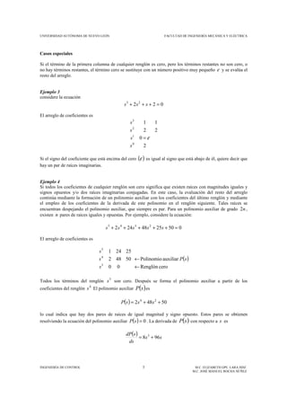 UNIVERSIDAD AUTÓNOMA DE NUEVO LEÓN FACULTAD DE INGENIERÍA MECÁNICA Y ELÉCTRICA
INGENIERÍA DE CONTROL 5 M.C. ELIZABETH GPE. LARA HDZ.
M.C. JOSÉ MANUEL ROCHA NÚÑEZ
Casos especiales
Si el término de la primera columna de cualquier renglón es cero, pero los términos restantes no son cero, o
no hay términos restantes, el término cero se sustituye con un número positivo muy pequeño ε y se evalúa el
resto del arreglo.
Ejemplo 3
considere la ecuación
022 23
=+++ sss
El arreglo de coeficientes es
2
0
22
11
0
1
2
3
s
s
s
s
ε=
Si el signo del coeficiente que está encima del cero ( )ε es igual al signo que está abajo de él, quiere decir que
hay un par de raíces imaginarias.
Ejemplo 4
Si todos los coeficientes de cualquier renglón son cero significa que existen raíces con magnitudes iguales y
signos opuestos y/o dos raíces imaginarias conjugadas. En este caso, la evaluación del resto del arreglo
continúa mediante la formación de un polinomio auxiliar con los coeficientes del último renglón y mediante
el empleo de los coeficientes de la derivada de este polinomio en el renglón siguiente. Tales raíces se
encuentran despejando el polinomio auxiliar, que siempre es par. Para un polinomio auxiliar de grado n2 ,
existen n pares de raíces iguales y opuestas. Por ejemplo, considere la ecuación:
0502548242 2345
=+++++ sssss
El arreglo de coeficientes es
( )
ceroRenglón
auxiliarPolinomio
00
50482
25241
3
4
5
sP
s
s
s
←
←
Todos los términos del renglón 3
s son cero. Después se forma el polinomio auxiliar a partir de los
coeficientes del renglón 4
s El polinomio auxiliar ( )sP es
( ) 50482 24
++= sssP
lo cual indica que hay dos pares de raíces de igual magnitud y signo opuesto. Estos pares se obtienen
resolviendo la ecuación del polinomio auxiliar ( ) 0=sP . La derivada de ( )sP con respecto a s es
( ) ss
ds
sdP
968 3
+=
 