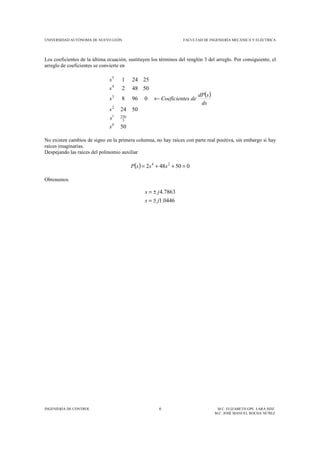 UNIVERSIDAD AUTÓNOMA DE NUEVO LEÓN FACULTAD DE INGENIERÍA MECÁNICA Y ELÉCTRICA
INGENIERÍA DE CONTROL 6 M.C. ELIZABETH GPE. LARA HDZ.
M.C. JOSÉ MANUEL ROCHA NÚÑEZ
Los coeficientes de la última ecuación, sustituyen los términos del renglón 3 del arreglo. Por consiguiente, el
arreglo de coeficientes se convierte en
( )
50
5024
0968
50482
25241
0
3
2301
2
3
4
5
s
s
s
ds
sdP
deesCoeficients
s
s
←
No existen cambios de signo en la primera columna, no hay raíces con parte real positiva, sin embargo si hay
raíces imaginarias.
Despejando las raíces del polinomio auxiliar
( ) 050482 24
=++= sssP
Obtenemos
0446.1
7863.4
js
js
±=
±=
 
