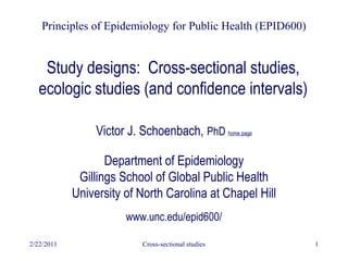 2/22/2011 Cross-sectional studies 1
Study designs: Cross-sectional studies,
ecologic studies (and confidence intervals)
Victor J. Schoenbach, PhD home page
Department of Epidemiology
Gillings School of Global Public Health
University of North Carolina at Chapel Hill
www.unc.edu/epid600/
Principles of Epidemiology for Public Health (EPID600)
 