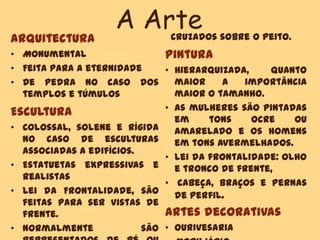 A Arte
Arquitectura
• Monumental
• Feita para a eternidade
• De pedra no caso dos
templos e túmulos
Escultura
• Colossal, solene e rígida
no caso de esculturas
associadas a edifícios.
• Estatuetas expressivas e
realistas
• Lei da Frontalidade, são
feitas para ser vistas de
frente.
• Normalmente são
cruzados sobre o peito.
Pintura
• Hierarquizada, quanto
maior a importância
maior o tamanho.
• As mulheres são pintadas
em tons ocre ou
amarelado e os homens
em tons avermelhados.
• Lei da frontalidade: olho
e tronco de frente,
• cabeça, braços e pernas
de perfil.
Artes decorativas
• Ourivesaria
 