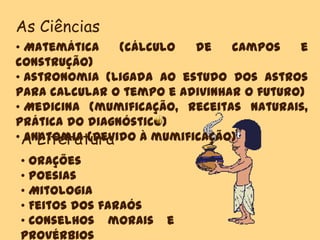 As Ciências
• Matemática (cálculo de campos e
construção)
• Astronomia (ligada ao estudo dos astros
para calcular o tempo e adivinhar o futuro)
• Medicina (mumificação, receitas naturais,
prática do diagnóstico)
• Anatomia (Devido à mumificação)A Literatura
• Orações
• Poesias
• Mitologia
• Feitos dos faraós
• Conselhos morais e
provérbios
 