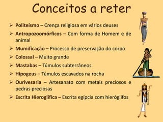  Politeísmo – Crença religiosa em vários deuses
 Antropozoomórficos – Com forma de Homem e de
animal
 Mumificação – Processo de preservação do corpo
 Colossal – Muito grande
 Mastabas – Túmulos subterrâneos
 Hipogeus – Túmulos escavados na rocha
 Ourivesaria – Artesanato com metais preciosos e
pedras preciosas
 Escrita Hieroglífica – Escrita egípcia com hieróglifos
Conceitos a reter
 