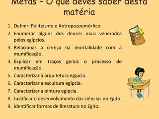Metas – O que deves saber desta
matéria
1. Definir: Politeísmo e Antropozoomórfico.
2. Enumerar alguns dos deuses mais venerados
pelos egípcios.
3. Relacionar a crença na imortalidade com a
mumificação.
4. Explicar em traços gerais o processo de
mumificação.
5. Caracterizar a arquitetura egípcia.
6. Caracterizar a escultura egípcia.
7. Caracterizar a pintura egípcia.
8. Justificar o desenvolvimento das ciências no Egito.
9. Identificar formas de literatura no Egito.
 