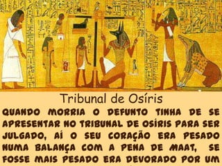 Tribunal de Osíris
Quando morria o defunto tinha de se
apresentar no tribunal de Osíris para ser
julgado, aí o seu coração era pesado
numa balança com a pena de Maat, se
fosse mais pesado era devorado por um
 