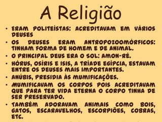 A Religião
• Eram politeístas: acreditavam em vários
deuses
• Os deuses eram antropozoomórficos:
tinham forma de Homem e de animal.
• O principal deus era o Sol: Amon-Ré.
• Hórus, Osíris e Isis, a tríade egípcia, estavam
entre os deuses mais importantes.
• Anúbis, presidia às mumificações.
• Mumificavam os corpos pois acreditavam
que para ter vida eterna o corpo tinha de
ser preservado.
• Também adoravam animais como bois,
gatos, escaravelhos, escorpiões, cobras,
etc.
 